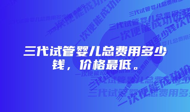 三代试管婴儿总费用多少钱,价格最低。