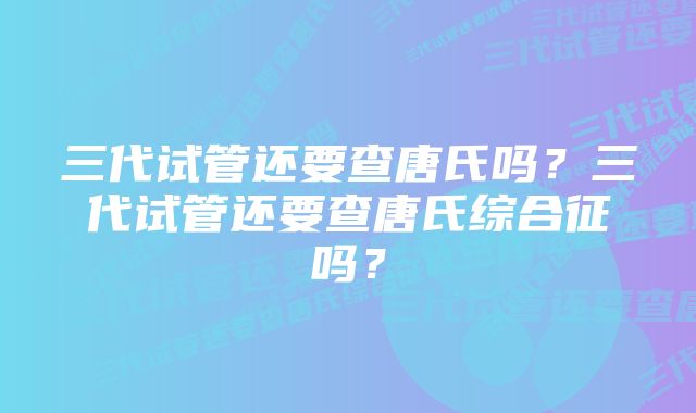 三代试管还要查唐氏吗?三代试管还要查唐氏综合征吗?