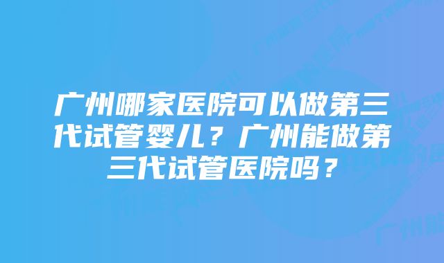 广州哪家医院可以做第三代试管婴儿?广州能做第三代试管医院吗?