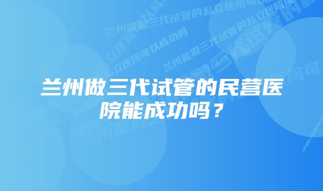 兰州做三代试管的民营医院能成功吗?