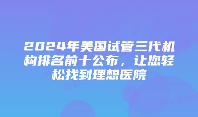 2024年美国试管三代机构排名前十公布,让您轻松找到理想医院