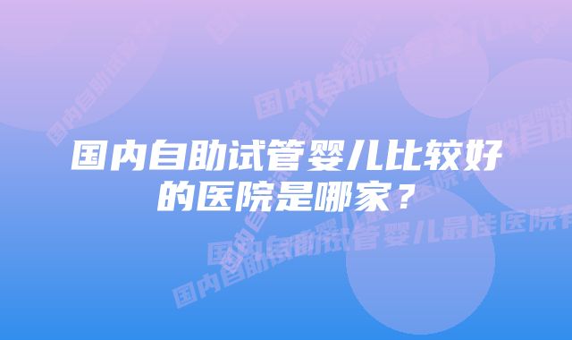 国内自助试管婴儿比较好的医院是哪家?