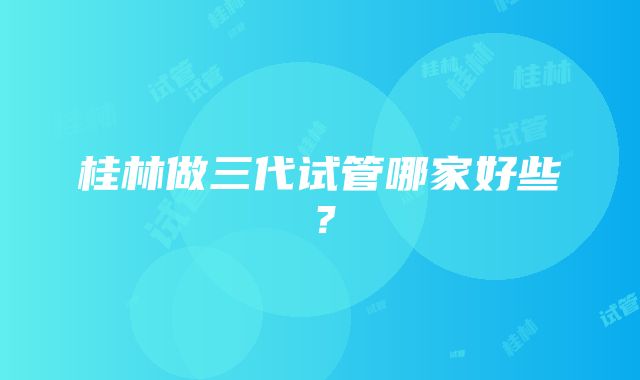 桂林做三代试管哪家好些?