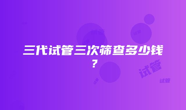 三代试管三次筛查多少钱?