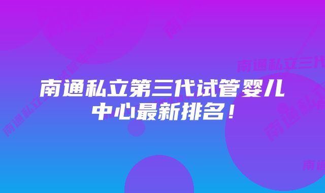 南通私立第三代试管婴儿中心最新排名!