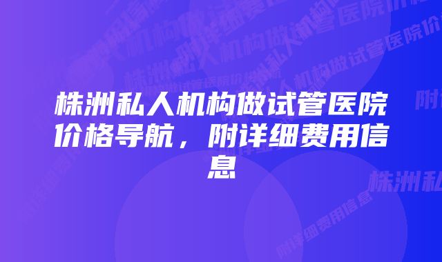 株洲私人机构做试管医院价格导航,附详细费用信息