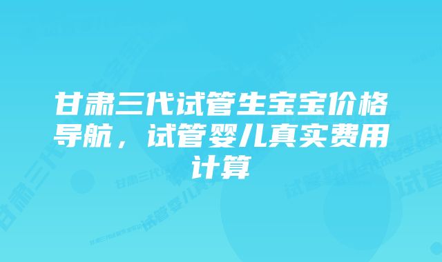 甘肃三代试管生宝宝价格导航,试管婴儿真实费用计算