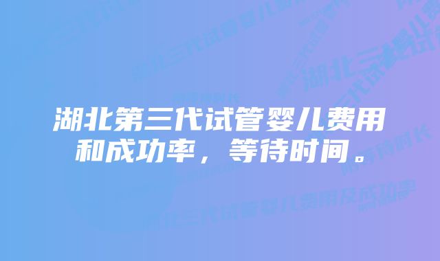 湖北第三代试管婴儿费用和成功率,等待时间。