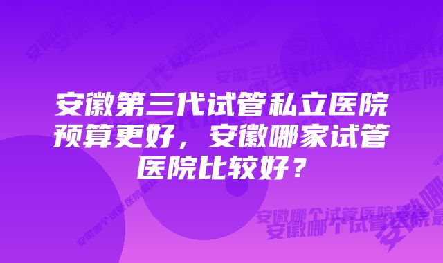 安徽第三代试管私立医院预算更好,安徽哪家试管医院比较好?