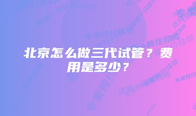北京怎么做三代试管?费用是多少?