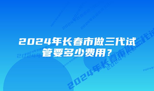 2024年长春市做三代试管要多少费用?