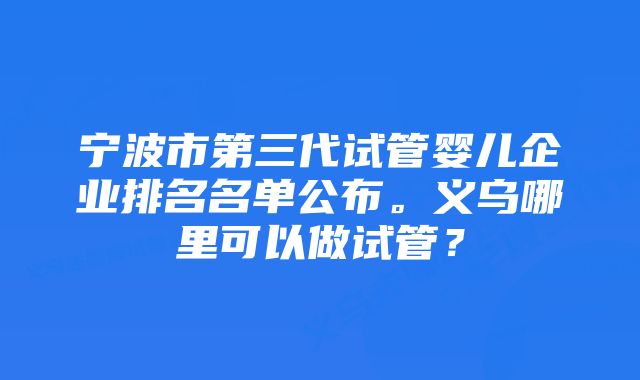 宁波市第三代试管婴儿企业排名名单公布。义乌哪里可以做试管?