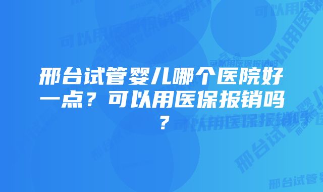 邢台试管婴儿哪个医院好一点?可以用医保报销吗?