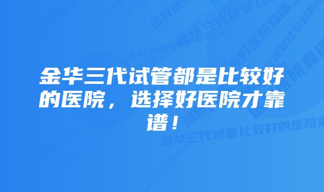 金华三代试管都是比较好的医院,选择好医院才靠谱!