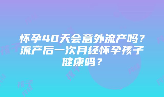 怀孕40天会意外流产吗?流产后一次月经怀孕孩子健康吗?