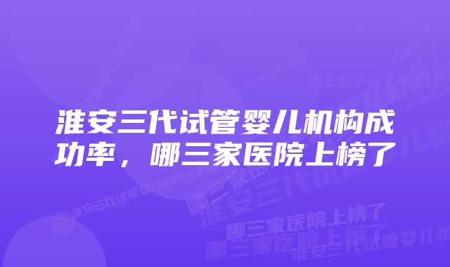 淮安三代试管婴儿机构成功率，哪三家医院上榜了
