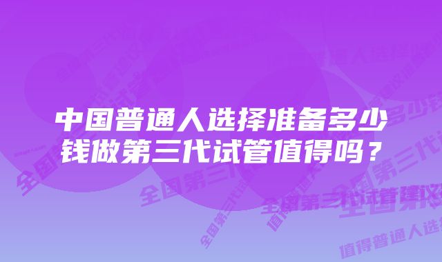 中国普通人选择准备多少钱做第三代试管值得吗?