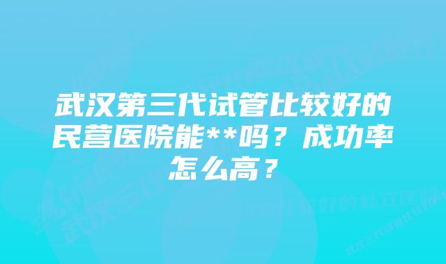 武汉第三代试管比较好的民营医院能**吗?成功率怎么高?