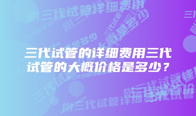 三代试管的详细费用三代试管的大概价格是多少?
