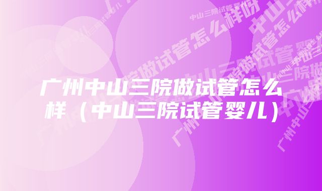 广州中山三院做试管怎么样(中山三院试管婴儿)