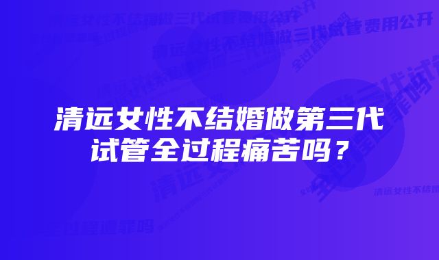 清远女性不结婚做第三代试管全过程痛苦吗?