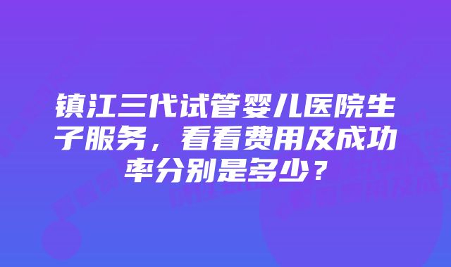 镇江三代试管婴儿医院生子服务,看看费用及成功率分别是多少?