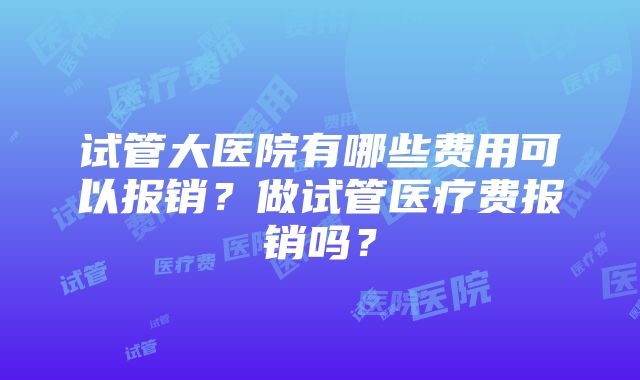 试管大医院有哪些费用可以报销?做试管医疗费报销吗?