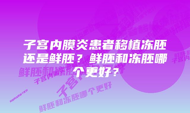 子宫内膜炎患者移植冻胚还是鲜胚?鲜胚和冻胚哪个更好?