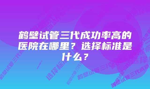 鹤壁试管三代成功率高的医院在哪里?选择标准是什么?