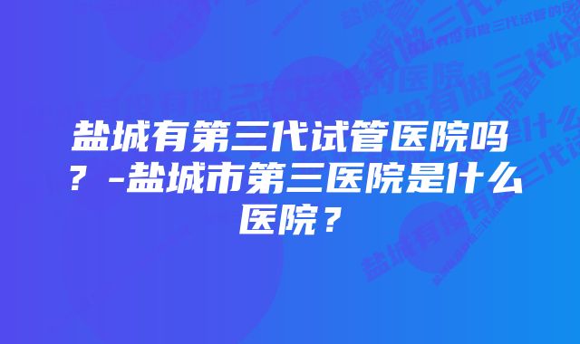 盐城有第三代试管医院吗？-盐城市第三医院是什么医院？