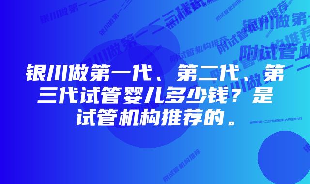 银川做第一代、第二代、第三代试管婴儿多少钱?是试管机构推荐的。