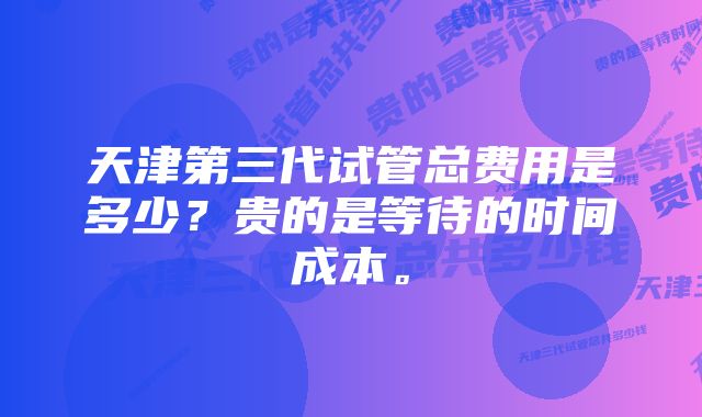 天津第三代试管总费用是多少?贵的是等待的时间成本。