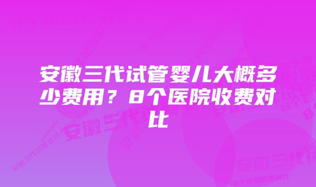 安徽三代试管婴儿大概多少费用?8个医院收费对比