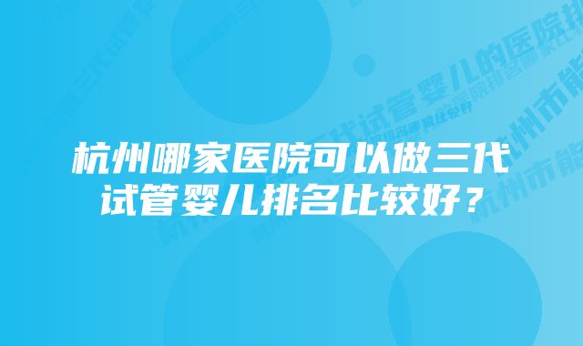 杭州哪家医院可以做三代试管婴儿排名比较好?