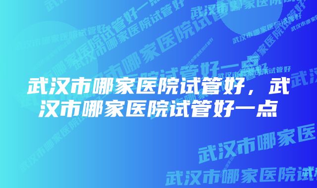 武汉市哪家医院试管好，武汉市哪家医院试管好一点