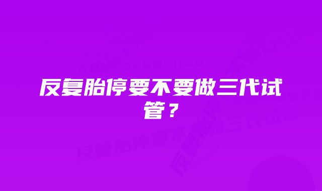 反复胎停要不要做三代试管?