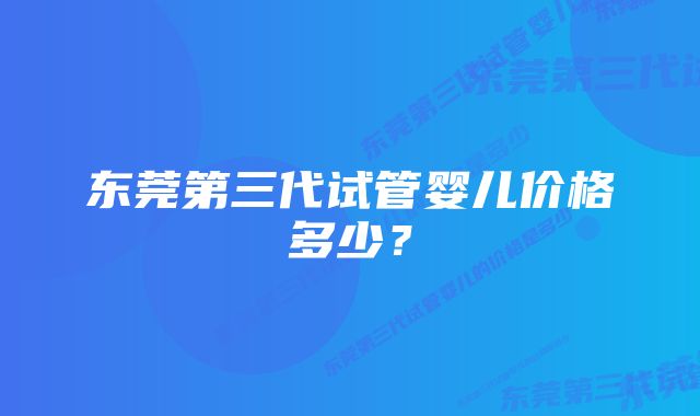 东莞第三代试管婴儿价格多少?