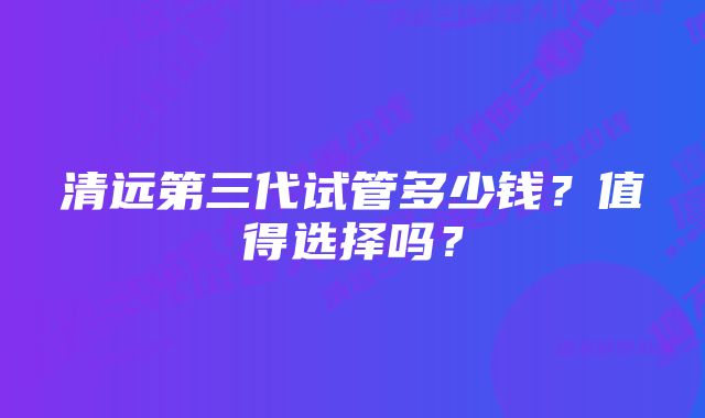 清远第三代试管多少钱?值得选择吗?