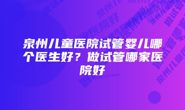 泉州儿童医院试管婴儿哪个医生好?做试管哪家医院好