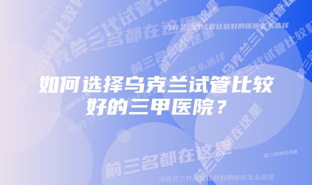 如何选择乌克兰试管比较好的三甲医院?