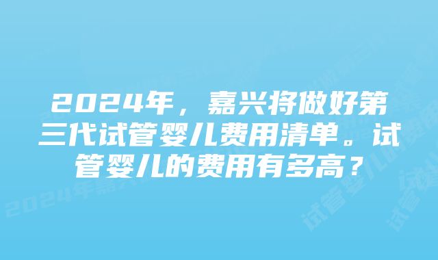 2024年,嘉兴将做好第三代试管婴儿费用清单。试管婴儿的费用有多高?