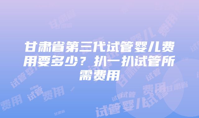 甘肃省第三代试管婴儿费用要多少?扒一扒试管所需费用