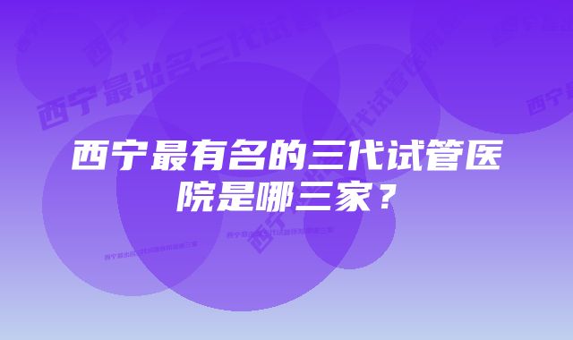 西宁最有名的三代试管医院是哪三家?