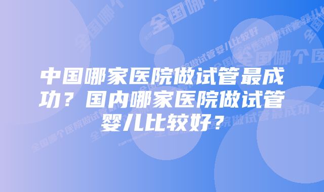中国哪家医院做试管最成功?国内哪家医院做试管婴儿比较好?