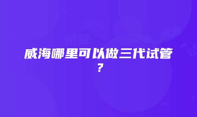 威海哪里可以做三代试管?