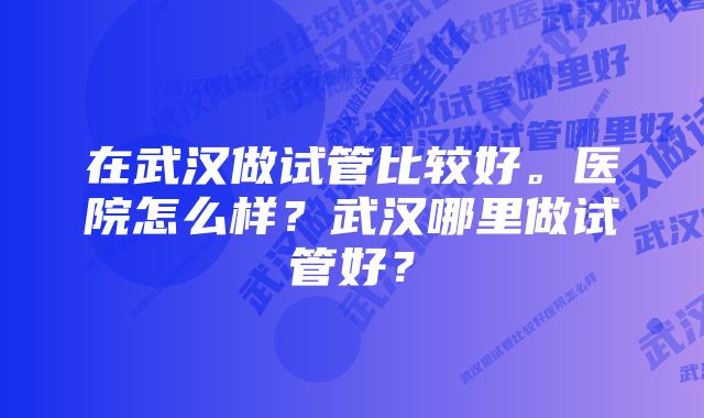 在武汉做试管比较好。医院怎么样?武汉哪里做试管好?
