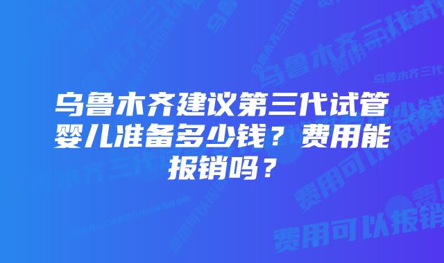 乌鲁木齐建议第三代试管婴儿准备多少钱?费用能报销吗?