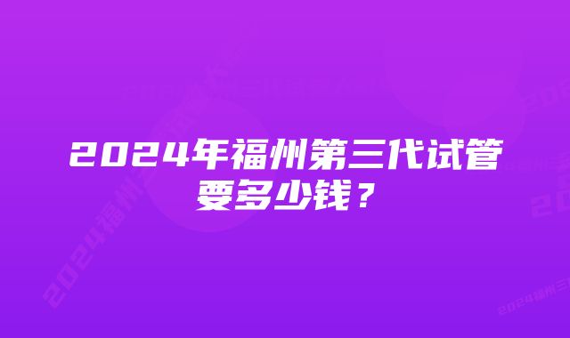 2024年福州第三代试管要多少钱?