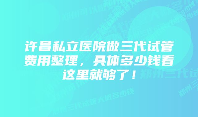 许昌私立医院做三代试管费用整理,具体多少钱看这里就够了!