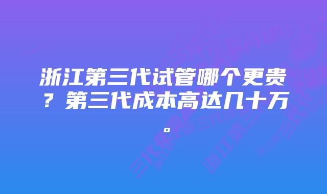 浙江第三代试管哪个更贵?第三代成本高达几十万。